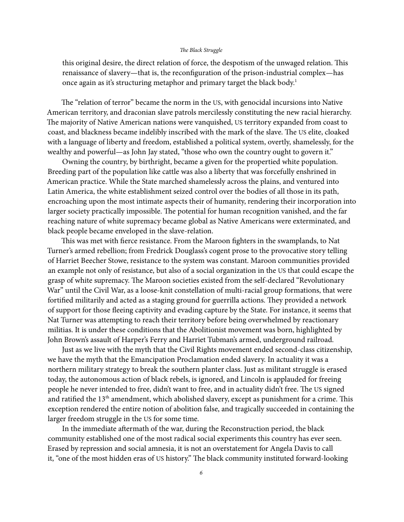 The Black Struggle this original desire, the direct relation of force, the despotism of the unwaged relation. This renaissance of slavery—that is, the reconfiguration of the prison-industrial complex—has once again as its structuring metaphor and primary target the black body. ‘The “relation of terror” became the norm in the U, with genocidal incursions into Native American territory, and draconian slave patrols mercilessly constituting the new racial hierarchy. ‘The majority of Native American nations were vanquished, US territory expanded from coast to coast, and blackness became indelibly inscribed with the mark of the slave. The S elite, cloaked with a language of liberty and freedom, established a political system, overtly, shamelessly, for the wealthy and powerful—as John Jay stated, “those who own the country ought to govern it Owning the country, by birthright, became a given for the propertied white population. Breeding part of the population like cattle was also a liberty that was forcefully enshrined in American practice. While the State marched shamelessly across the plains, and ventured into Latin America, the white establishment seized control over the bodies of all those in its path, encroaching upon the most intimate aspects their of humanity, rendering their incorporation into larger society practically impossible. The potential for human recognition vanished, and the far reaching nature of white supremacy became global as Native Americans were exterminated, and black people became enveloped in the slave-relation. “This was met with fierce resistance. From the Maroon fighters in the swamplands, to Nat ‘Turner’s armed rebellion; from Fredrick Douglass’s cogent prose to the provocative story telling of Harriet Beecher Stowe, resistance to the system was constant. Maroon communities provided an example not only of resistance, but also of a social organization in the US that could escape the grasp of white supremacy. The Maroon societies existed from the self-declared “Revolutionary War” until the Civil War, as a loose-knit constellation of multi-racial group formations, that were fortified militarily and acted as a staging ground for guerrilla actions. They provided a network of support for those flecing captivity and evading capture by the State. For instance, it seems that Nat Turner was attempting to reach their territory before being overwhelmed by reactionary militias. It is under these conditions that the Abolitionist movement was born, highlighted by John Brown’s assault of Harper’s Ferry and Harriet Tubman’s armed, underground railroad. Just as we live with the myth that the Civil Rights movement ended second-class citizenship, we have the myth that the Emancipation Proclamation ended slavery. In actuality it was a northern military strategy to break the southern planter class. Just as militant struggle is erased today, the autonomous action of black rebels, is ignored, and Lincoln is applauded for frecing people he never intended to free, didn’t want to free, and in actuality didn’t free. The US signed and ratified the 13" amendment, which abolished slavery, except as punishment for a crime. This exception rendered the entire notion of abolition false, and tragically succeeded in containing the larger freedom struggle in the US for some time. In the immediate aftermath of the war, during the Reconstruction period, the black. community established one of the most radical social experiments this country has ever seen. Erased by repression and sacial amnesia, it is not an overstatement for Angela Davis to call it, “one of the most hidden eras of US history” The black community instituted forward-looking 5